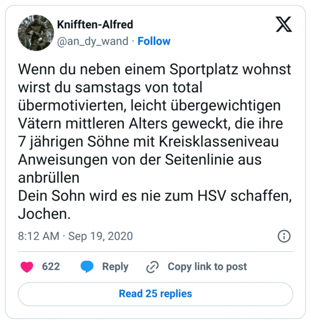 Wenn du neben einem Sportplatz wohnst wirst du samstags von total übermotivierten, leicht übergewichtigen Vätern mittleren Alters geweckt, die ihre 7 jährigen Söhne mit Kreisklasseniveau Anweisungen von der Seitenlinie aus anbrüllen
Dein Sohn wird es nie zum HSV schaffen, Jochen.