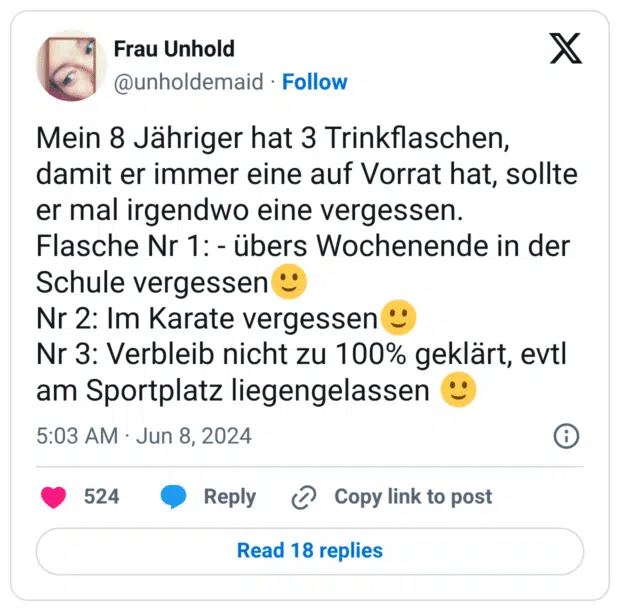 Mein 8 Jähriger hat 3 Trinkflaschen, damit er immer eine auf Vorrat hat, sollte er mal irgendwo eine vergessen.
Flasche Nr 1: - übers Wochenende in der Schule vergessen:leichtes_lächeln:
Nr 2: Im Karate vergessen:leichtes_lächeln:
Nr 3: Verbleib nicht zu 100% geklärt, evtl am Sportplatz liegengelassen :leichtes_lächeln: