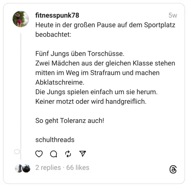 Heute in der großen Pause auf dem Sportplatz beobachtet:
Fünf Jungs üben Torschüsse.
Zwei Mädchen aus der gleichen Klasse stehen mitten im Weg im Strafraum und machen Abklatschreime.
Die Jungs spielen einfach um sie herum. Keiner motzt oder wird handgreiflich.
So geht Toleranz auch!
schulthreads