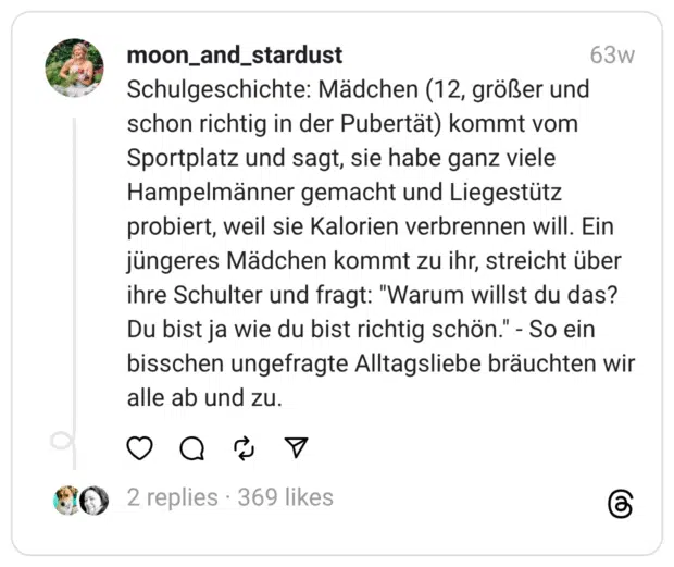 Schulgeschichte: Mädchen (12, größer und schon richtig in der Pubertät) kommt vom Sportplatz und sagt, sie habe ganz viele Hampelmänner gemacht und Liegestütz probiert, weil sie Kalorien verbrennen will. Ein jüngeres Mädchen kommt zu ihr, streicht über ihre Schulter und fragt: "Warum willst du das? Du bist ja wie du bist richtig schön." - So ein bisschen ungefragte Alltagsliebe bräuchten wir alle ab und zu. 