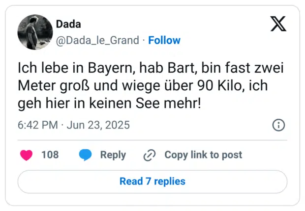 Ich lebe in Bayern, hab Bart, bin fast zwei Meter groß und wiege über 90 Kilo, ich geh hier in keinen See mehr!
