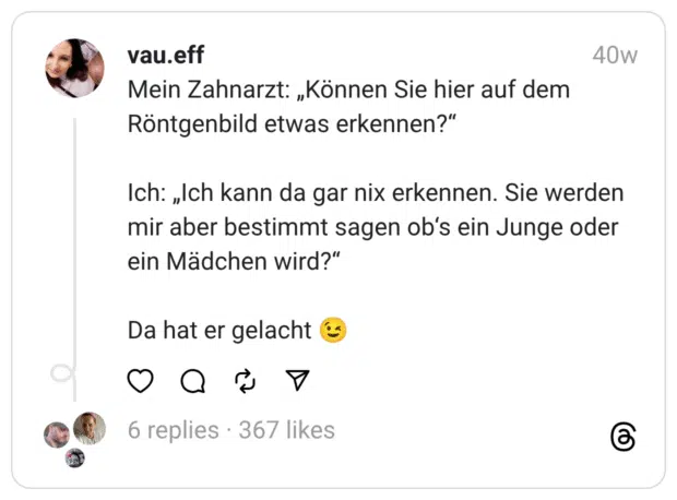 Mein Zahnarzt: „Können Sie hier auf dem Röntgenbild etwas erkennen?“
Ich: „Ich kann da gar nix erkennen. Sie werden mir aber bestimmt sagen ob‘s ein Junge oder ein Mädchen wird?“
Da hat er gelacht 😉