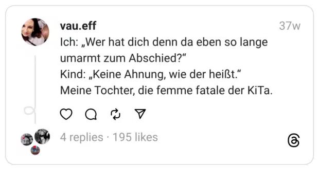 Ich: „Wer hat dich denn da eben so lange umarmt zum Abschied?“ Kind: „Keine Ahnung, wie der heißt.“  Meine Tochter, die femme fatale der KiTa.