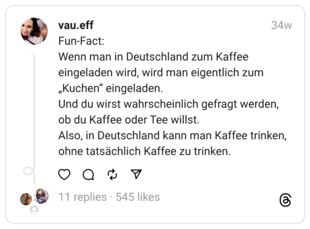 Fun-Fact: Wenn man in Deutschland zum Kaffee eingeladen wird, wird man eigentlich zum „Kuchen“ eingeladen. Und du wirst wahrscheinlich gefragt werden, ob du Kaffee oder Tee willst.  Also, in Deutschland kann man Kaffee trinken, ohne tatsächlich Kaffee zu trinken.