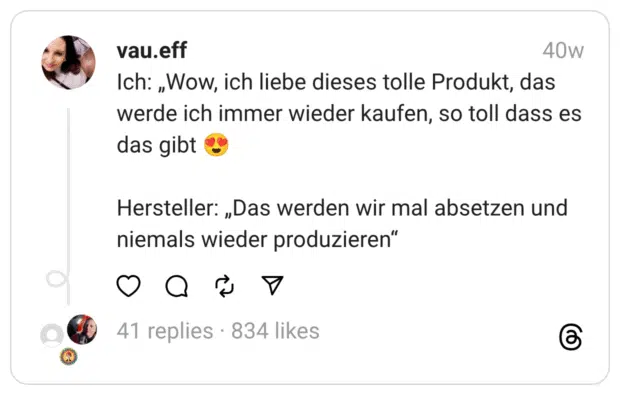 Ich: „Wow, ich liebe dieses tolle Produkt, das werde ich immer wieder kaufen, so toll dass es das gibt 😍
Hersteller: „Das werden wir mal absetzen und niemals wieder produzieren“