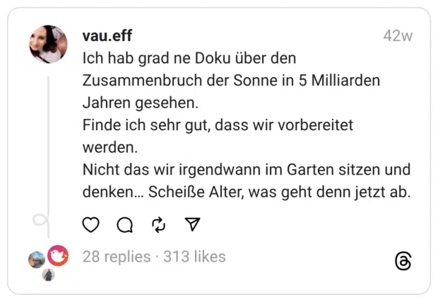 Ich hab grad ne Doku über den Zusammenbruch der Sonne in 5 Milliarden Jahren gesehen. Finde ich sehr gut, dass wir vorbereitet werden.  Nicht das wir irgendwann im Garten sitzen und denken… Scheiße Alter, was geht denn jetzt ab.