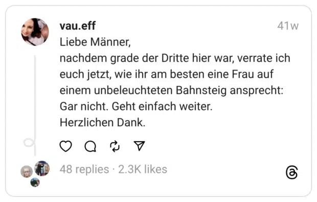 Liebe Männer,  nachdem grade der Dritte hier war, verrate ich euch jetzt, wie ihr am besten eine Frau auf einem unbeleuchteten Bahnsteig ansprecht: Gar nicht. Geht einfach weiter.  Herzlichen Dank.