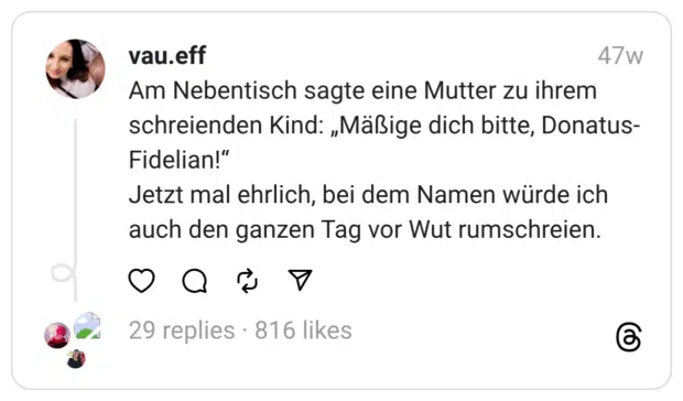 Am Nebentisch sagte eine Mutter zu ihrem schreienden Kind: „Mäßige dich bitte, Donatus-Fidelian!“  Jetzt mal ehrlich, bei dem Namen würde ich auch den ganzen Tag vor Wut rumschreien.