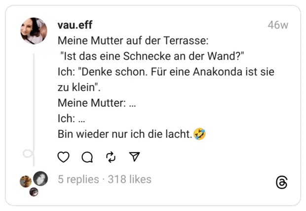 Meine Mutter auf der Terrasse: "Ist das eine Schnecke an der Wand?"  Ich: "Denke schon. Für eine Anakonda ist sie zu klein".  Meine Mutter: … Ich: … Bin wieder nur ich die lacht.🤣