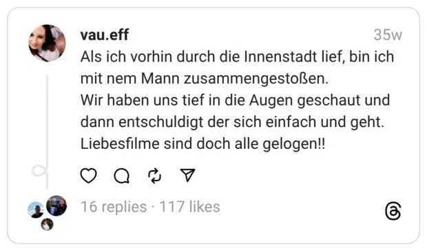 Als ich vorhin durch die Innenstadt lief, bin ich mit nem Mann zusammengestoßen. Wir haben uns tief in die Augen geschaut und dann entschuldigt der sich einfach und geht. Liebesfilme sind doch alle gelogen!!