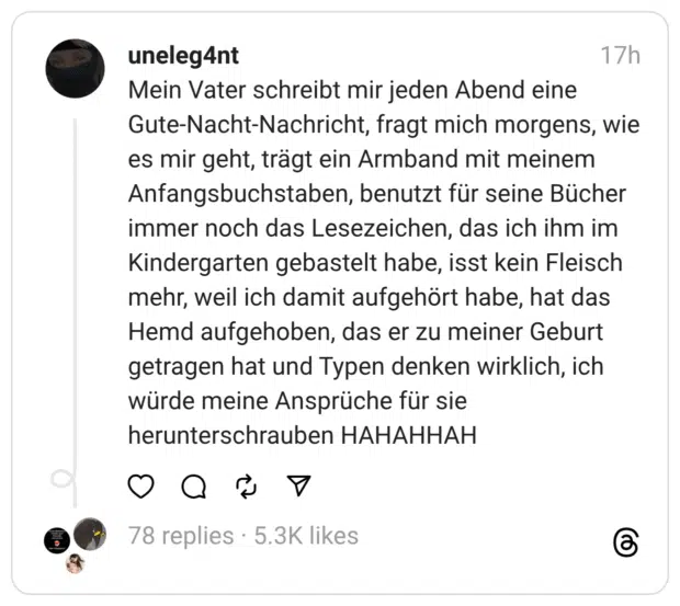 Mein Vater schreibt mir jeden Abend eine Gute-Nacht-Nachricht, fragt mich morgens, wie es mir geht, trägt ein Armband mit meinem Anfangsbuchstaben, benutzt für seine Bücher immer noch das Lesezeichen, das ich ihm im Kindergarten gebastelt habe, isst kein Fleisch mehr, weil ich damit aufgehört habe, hat das Hemd aufgehoben, das er zu meiner Geburt getragen hat und Typen denken wirklich, ich würde meine Ansprüche für sie herunterschrauben НАНАННАН