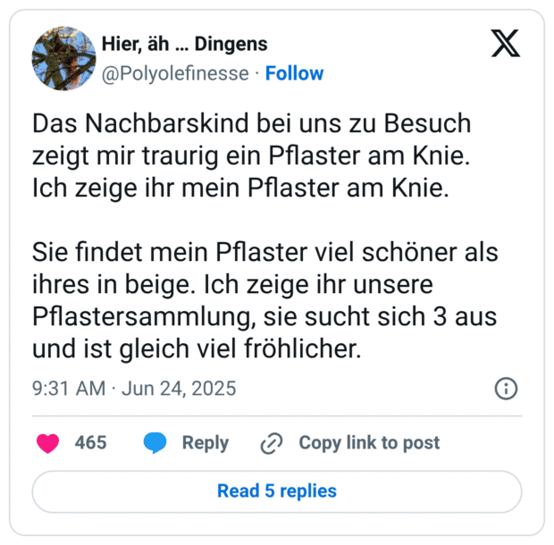 Das Nachbarskind bei uns zu Besuch zeigt mir traurig ein Pflaster am Knie.
Ich zeige ihr mein Pflaster am Knie.

Sie findet mein Pflaster viel schöner als ihres in beige. Ich zeige ihr unsere Pflastersammlung, sie sucht sich 3 aus und ist gleich viel fröhlicher.