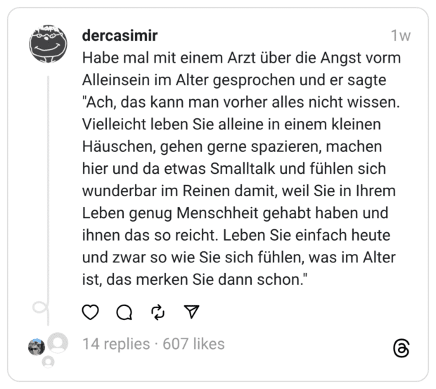 Habe mal mit einem Arzt über die Angst vorm Alleinsein im Alter gesprochen und er sagte "Ach, das kann man vorher alles nicht wissen. Vielleicht leben Sie alleine in einem kleinen Häuschen, gehen gerne spazieren, machen hier und da etwas Smalltalk und fühlen sich wunderbar im Reinen damit, weil Sie in Ihrem Leben genug Menschheit gehabt haben und ihnen das so reicht. Leben Sie einfach heute und zwar so wie Sie sich fühlen, was im Alter ist, das merken Sie dann schon."