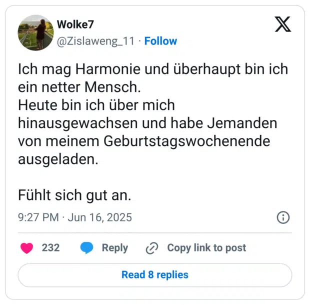 Ich mag Harmonie und überhaupt bin ich ein netter Mensch.
Heute bin ich über mich hinausgewachsen und habe Jemanden von meinem Geburtstagswochenende ausgeladen.

Fühlt sich gut an.