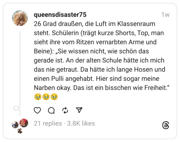 26 Grad draußen, die Luft im Klassenraum steht. Schülerin (trägt kurze Shorts, Top, man sieht ihre vom Ritzen vernarbten Arme und Beine): „Sie wissen nicht, wie schön das gerade ist. An der alten Schule hätte ich mich das nie getraut. Da hätte ich lange Hosen und einen Pulli angehabt. Hier sind sogar meine Narben okay. Das ist ein bisschen wie Freiheit.“
🥹🥹🥹