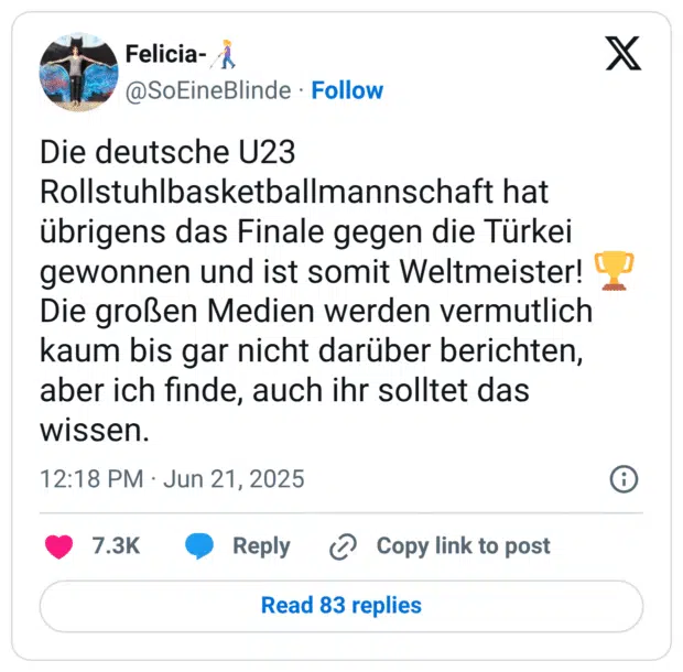Die deutsche U23 Rollstuhlbasketballmannschaft hat übrigens das Finale gegen die Türkei gewonnen und ist somit Weltmeister! 🏆
Die großen Medien werden vermutlich kaum bis gar nicht darüber berichten, aber ich finde, auch ihr solltet das wissen.