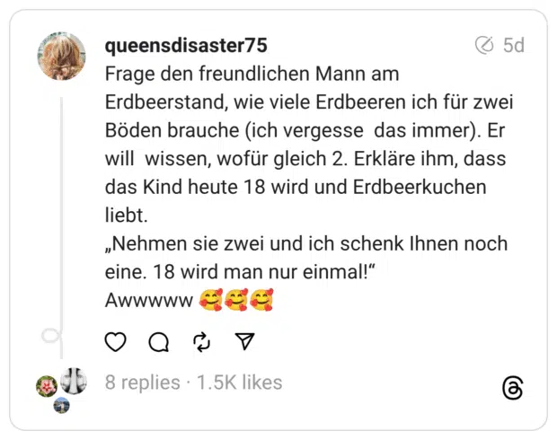 Frage den freundlichen Mann am Erdbeerstand, wie viele Erdbeeren ich für zwei Böden brauche (ich vergesse das immer). Er will wissen, wofür gleich 2. Erkläre ihm, dass das Kind heute 18 wird und Erdbeerkuchen liebt.
„Nehmen sie zwei und ich schenk Ihnen noch eine. 18 wird man nur einmal!“
Awwwww 🥰🥰🥰