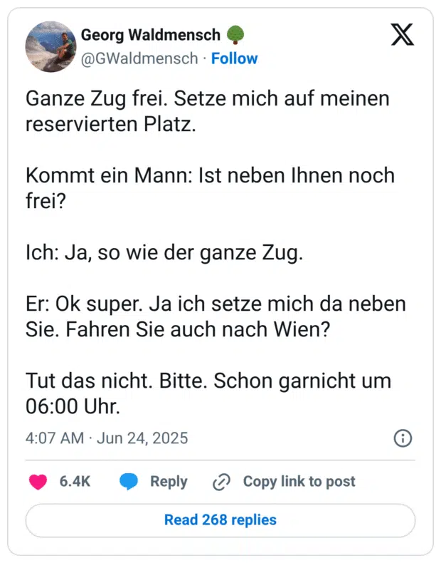Mann: Ist neben Ihnen noch frei? Ich: Ja, so wie der ganze Zug. Er: Ok super. Ja ich setze mich da neben Sie. Fahren Sie auch nach Wien? Tut das nicht. Bitte. Schon garnicht um 06:00