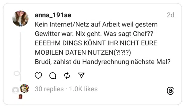 ein Internet/Netz auf Arbeit weil gestern Gewitter war. Nix geht. Was sagt Chef?? EEEEHM DINGS KÖNNT IHR NICHT EURE MOBILEN DATEN NUTZEN(?!?!?) Brudi, zahlst du Handyrechnung nächste Mal?
