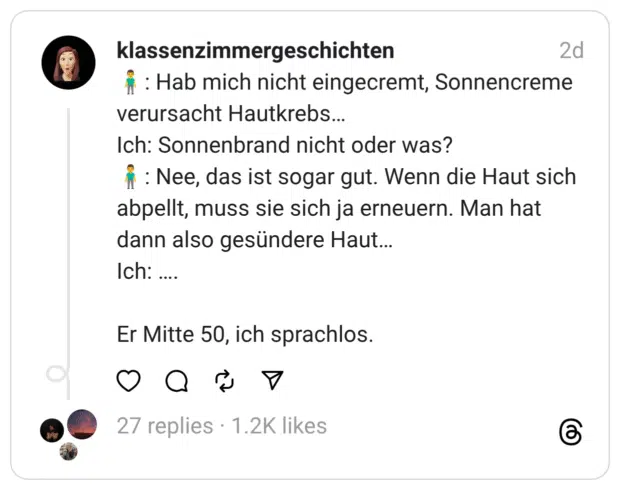 lassenzimmergeschichten M : Hab mich nicht eingecremt, Sonnencreme verursacht Hautkrebs... Ich: Sonnenbrand nicht oder was? i : Nee, das ist sogar gut. Wenn die Haut sich abpellt, muss sie sich ja erneuern. Man hat dann also gesündere Haut... Ich: ....