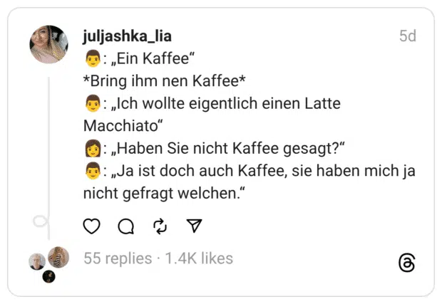 Ein Kaffee" *Bring ihm nen Kaffee* 6 : „Ich wollte eigentlich einen Latte Macchiato" : „Haben Sie nicht Kaffee gesagt?" : „Ja ist doch auch Kaffee, sie haben mich ja nicht gefragt welchen."