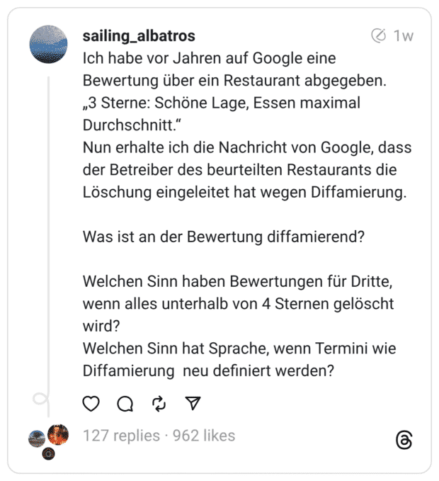 Ich habe vor Jahren auf Google eine Bewertung über ein Restaurant abgegeben. „3 Sterne: Schöne Lage, Essen maximal Durchschnitt." Nun erhalte ich die Nachricht von Google, dass der Betreiber des beurteilten Restaurants die Löschung eingeleitet hat wegen Diffamierung. Was ist an der Bewertung diffamierend? Welchen Sinn haben Bewertungen für Dritte, wenn alles unterhalb von 4 Sternen gelöscht wird? Welchen Sinn hat Sprache, wenn Termini wie Diffamierung neu definiert werden?