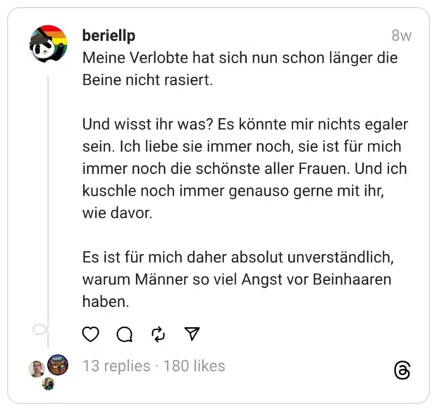 Meine Verlobte hat sich nun schon länger die Beine nicht rasiert.
Und wisst ihr was? Es könnte mir nichts egaler sein. Ich liebe sie immer noch, sie ist für mich immer noch die schönste aller Frauen. Und ich kuschle noch immer genauso gerne mit ihr, wie davor.
Es ist für mich daher absolut unverständlich, warum Männer so viel Angst vor Beinhaaren haben.
