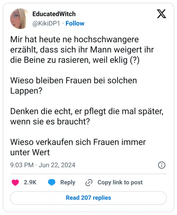 Mir hat heute ne hochschwangere erzählt, dass sich ihr Mann weigert ihr die Beine zu rasieren, weil eklig (?)

Wieso bleiben Frauen bei solchen Lappen? 

Denken die echt, er pflegt die mal später, wenn sie es braucht? 

Wieso verkaufen sich Frauen immer unter Wert