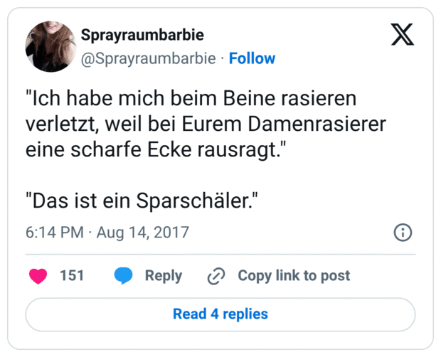 "Ich habe mich beim Beine rasieren verletzt, weil bei Eurem Damenrasierer eine scharfe Ecke rausragt."

"Das ist ein Sparschäler."
