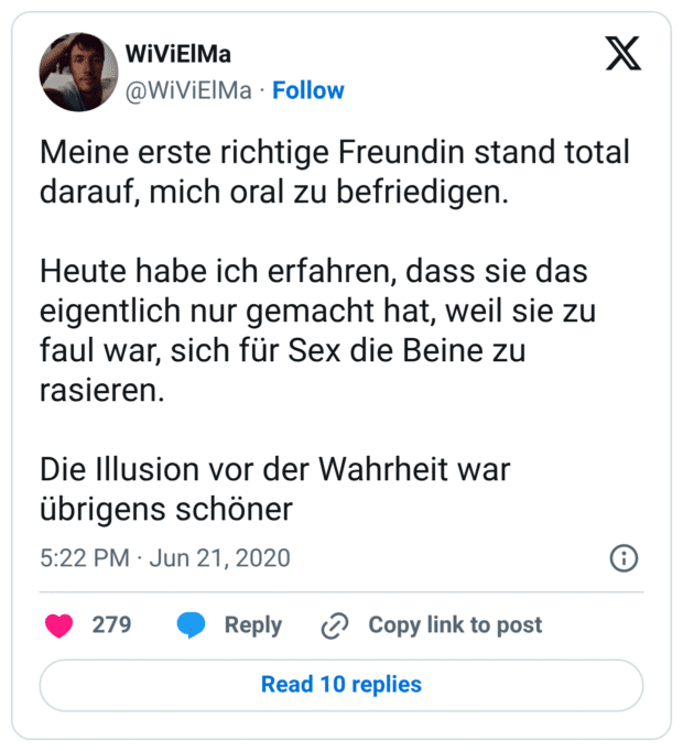 Meine erste richtige Freundin stand total darauf, mich oral zu befriedigen.

Heute habe ich erfahren, dass sie das eigentlich nur gemacht hat, weil sie zu faul war, sich für Sex die Beine zu rasieren.

Die Illusion vor der Wahrheit war übrigens schöner