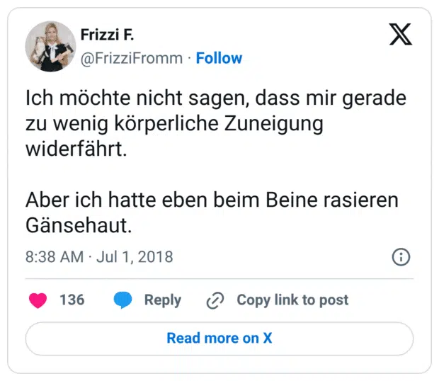 Ich möchte nicht sagen, dass mir gerade zu wenig körperliche Zuneigung widerfährt.

Aber ich hatte eben beim Beine rasieren Gänsehaut.