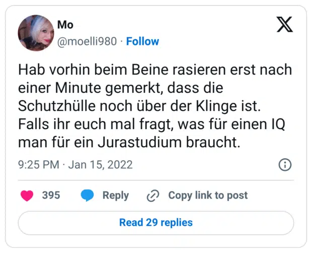 Hab vorhin beim Beine rasieren erst nach einer Minute gemerkt, dass die Schutzhülle noch über der Klinge ist. Falls ihr euch mal fragt, was für einen IQ man für ein Jurastudium braucht.
