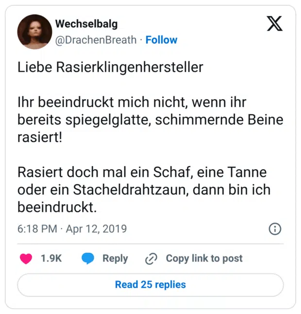 Liebe Rasierklingenhersteller

Ihr beeindruckt mich nicht, wenn ihr bereits spiegelglatte, schimmernde Beine rasiert!

Rasiert doch mal ein Schaf, eine Tanne oder ein Stacheldrahtzaun, dann bin ich beeindruckt.