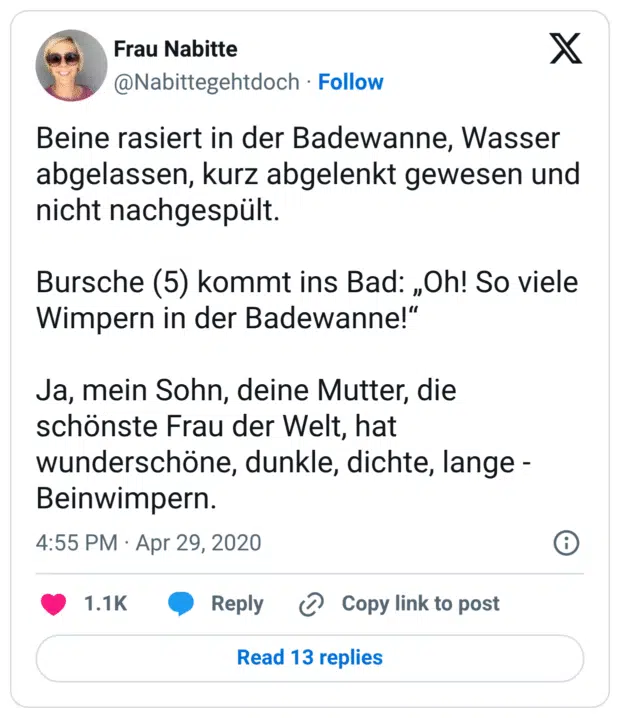 Beine rasiert in der Badewanne, Wasser abgelassen, kurz abgelenkt gewesen und nicht nachgespült.

Bursche (5) kommt ins Bad: „Oh! So viele Wimpern in der Badewanne!“

Ja, mein Sohn, deine Mutter, die schönste Frau der Welt, hat wunderschöne, dunkle, dichte, lange - Beinwimpern.