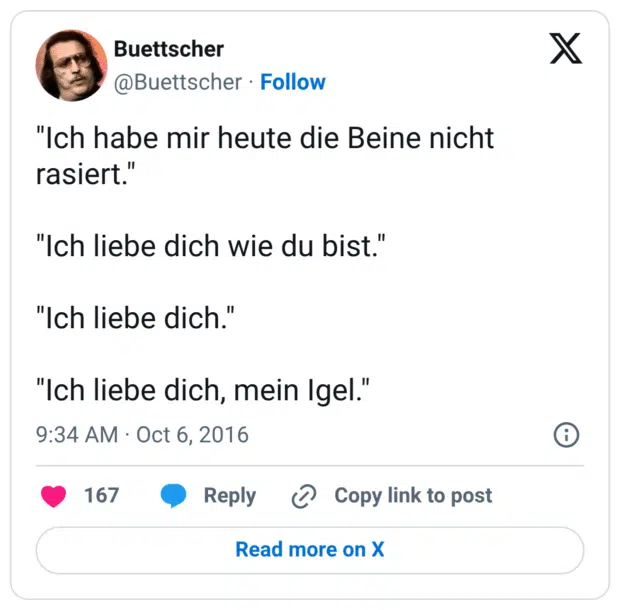 "Ich habe mir heute die Beine nicht rasiert."

"Ich liebe dich wie du bist."

"Ich liebe dich."

"Ich liebe dich, mein Igel."
