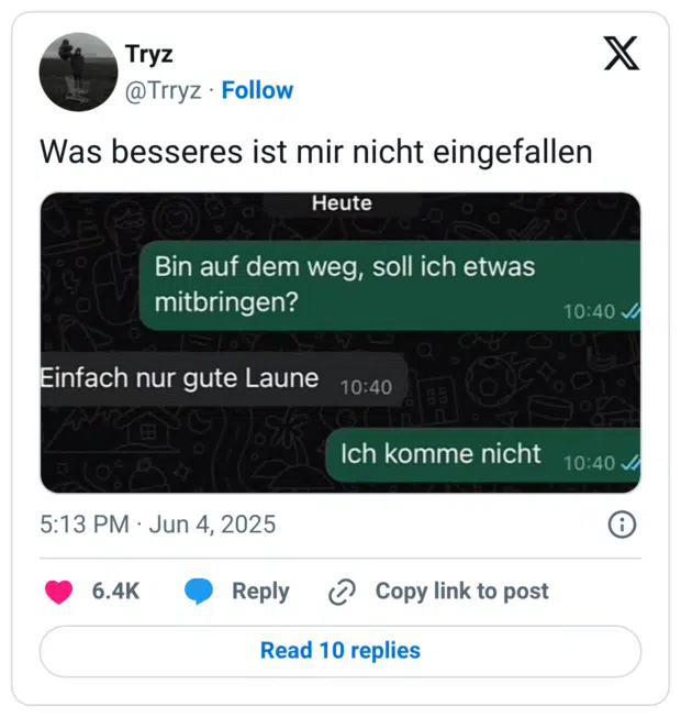 Tweet von @Trryz mit dem Text: „Was besseres ist mir nicht eingefallen“. Darunter ein Screenshot eines WhatsApp-Chats.
Nachricht 1 (grün): „Bin auf dem Weg, soll ich etwas mitbringen?“
Nachricht 2 (grau): „Einfach nur gute Laune“
Nachricht 3 (grün): „Ich komme nicht“
Die Pointe liegt in der trockenen, humorvoll überzogenen Reaktion auf eine scheinbar harmlose Bitte – ein typischer Chat-Gag im Deadpan-Stil.