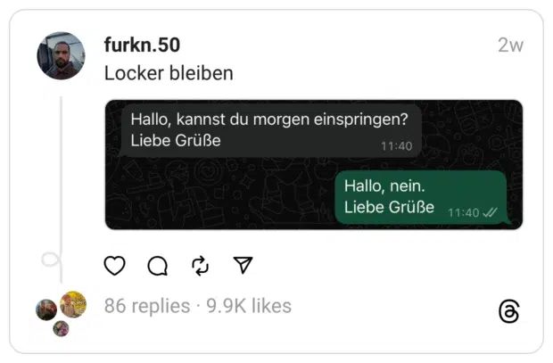 Instagram-Post von @furkn.50 mit dem Titel „Locker bleiben“. Gezeigt wird ein Screenshot eines WhatsApp-Chats.
Nachricht 1 (grau): „Hallo, kannst du morgen einspringen? Liebe Grüße“
Nachricht 2 (grün): „Hallo, nein. Liebe Grüße“
Beide Nachrichten sind mit derselben Uhrzeit (11:40) versehen. Der Kontrast zwischen der höflich verpackten Bitte und der ebenso freundlich formulierten, aber klaren Absage sorgt für komische Wirkung.