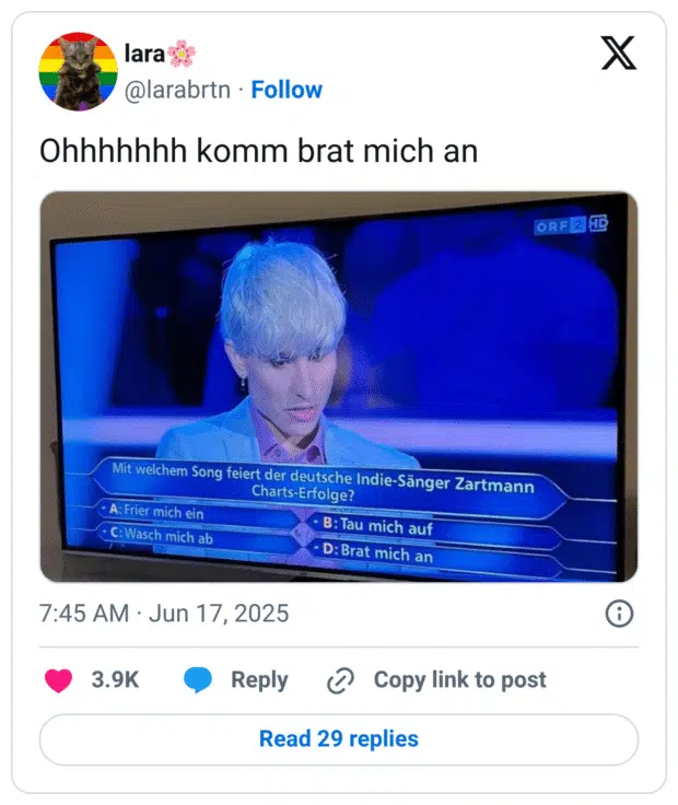 Tweet von @larabrtn mit dem Text: „Ohhhhhhh komm brat mich an“. Im Bild ein Screenshot einer Quizshow (vermutlich Wer wird Millionär? auf ORF2), bei der die Frage lautet: „Mit welchem Song feiert der deutsche Indie-Sänger Zartmann Charts-Erfolge?“
Antwortmöglichkeiten:
A: Frier mich ein
B: Tau mich auf
C: Wasch mich ab
D: Brat mich an
Der ernste Gesichtsausdruck des Kandidaten kontrastiert humorvoll mit den absurden Antwortoptionen, insbesondere „Brat mich an“.