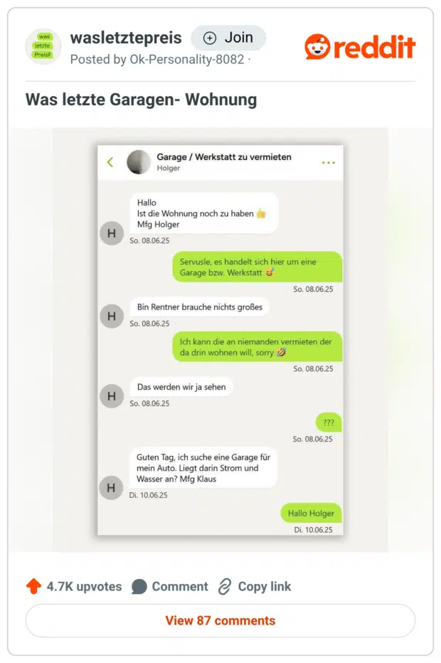 Screenshot aus der Reddit-Community wasletztepreis. In einem WhatsApp-Chat schreibt Holger auf ein Inserat „Garage / Werkstatt zu vermieten“: „Ist die Wohnung noch zu haben“. Der Vermieter erklärt, dass es sich um eine Garage handle, woraufhin Holger antwortet: „Bin Rentner, brauche nichts Großes.“ Trotz Absage („Ich kann die an niemanden vermieten, der da drin wohnen will“) schreibt Holger: „Das werden wir ja sehen“. Später schreibt er unter dem Namen Klaus erneut – offensichtlich mit derselben Absicht. Kommentar des Posters: „Was letzte Garagen-Wohnung“.