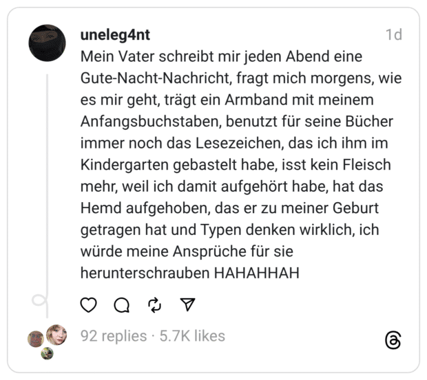 Mein Vater schreibt mir jeden Abend eine Gute-Nacht-Nachricht, fragt mich morgens, wie es mir geht, trägt ein Armband mit meinem Anfangsbuchstaben, benutzt für seine Bücher immer noch das Lesezeichen, das ich ihm im Kindergarten gebastelt habe, isst kein Fleisch mehr, weil ich damit aufgehört habe, hat das Hemd aufgehoben, das er zu meiner Geburt getragen hat und Typen denken wirklich, ich würde meine Ansprüche für sie herunterschrauben HAHAHHAH