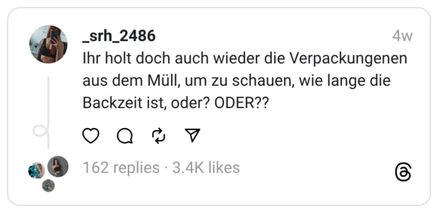 Ihr holt doch auch wieder die Verpackungenen aus dem Müll, um zu schauen, wie lange die Backzeit ist, oder? ODER??