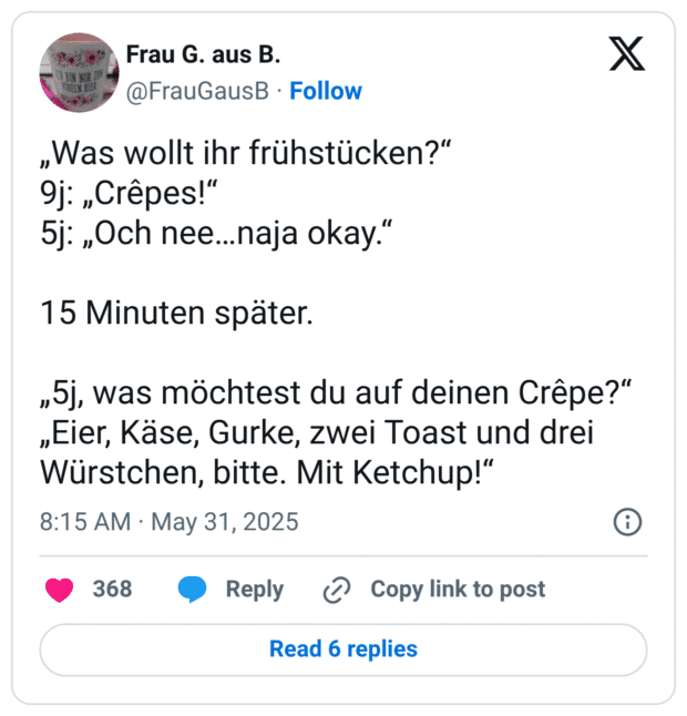 „Was wollt ihr frühstücken?“
9j: „Crêpes!“
5j: „Och nee…naja okay.“

15 Minuten später.

„5j, was möchtest du auf deinen Crêpe?“
„Eier, Käse, Gurke, zwei Toast und drei Würstchen, bitte. Mit Ketchup!“