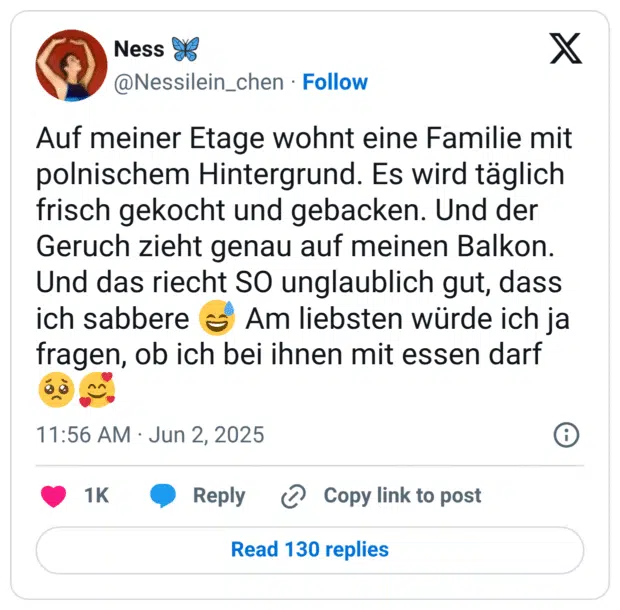 Auf meiner Etage wohnt eine Familie mit polnischem Hintergrund. Es wird täglich frisch gekocht und gebacken. Und der Geruch zieht genau auf meinen Balkon. Und das riecht SO unglaublich gut, dass ich sabbere 😅 Am liebsten würde ich ja fragen, ob ich bei ihnen mit essen darf 🥺🥰