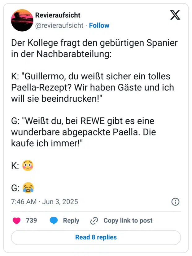 Der Kollege fragt den gebürtigen Spanier in der Nachbarabteilung:

K: "Guillermo, du weißt sicher ein tolles Paella-Rezept? Wir haben Gäste und ich will sie beeindrucken!"

G: "Weißt du, bei REWE gibt es eine wunderbare abgepackte Paella. Die kaufe ich immer!"

K: 😳

G: 😂