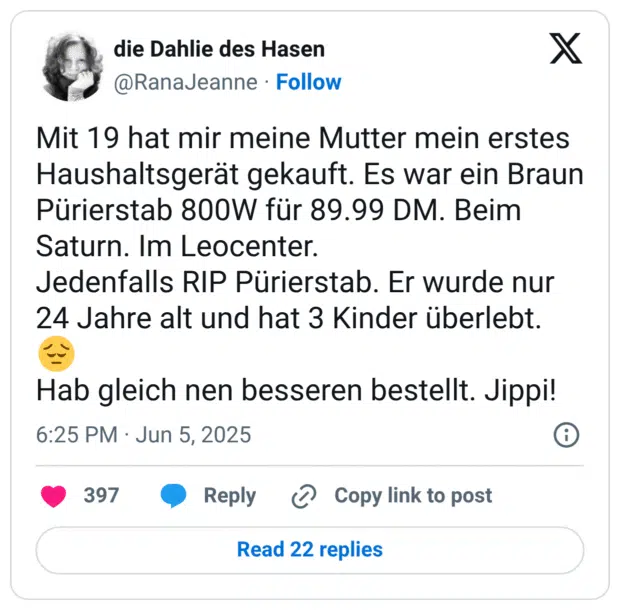 Mit 19 hat mir meine Mutter mein erstes Haushaltsgerät gekauft. Es war ein Braun Pürierstab 800W für 89.99 DM. Beim Saturn. Im Leocenter.
Jedenfalls RIP Pürierstab. Er wurde nur 24 Jahre alt und hat 3 Kinder überlebt. 😔
Hab gleich nen besseren bestellt. Jippi!