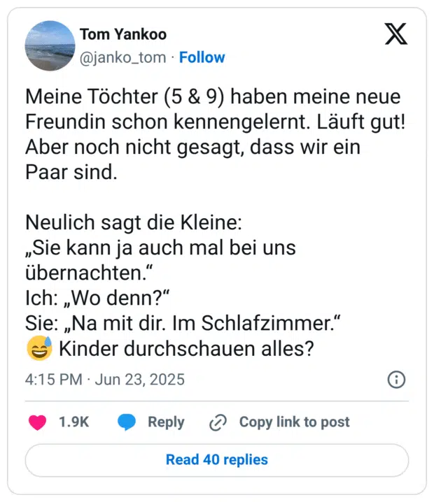 Meine Töchter (5 & 9) haben meine neue Freundin schon kennengelernt. Läuft gut! Aber noch nicht gesagt, dass wir ein Paar sind.

Neulich sagt die Kleine:
„Sie kann ja auch mal bei uns übernachten.“
Ich: „Wo denn?“
Sie: „Na mit dir. Im Schlafzimmer.“
😅 Kinder durchschauen alles?