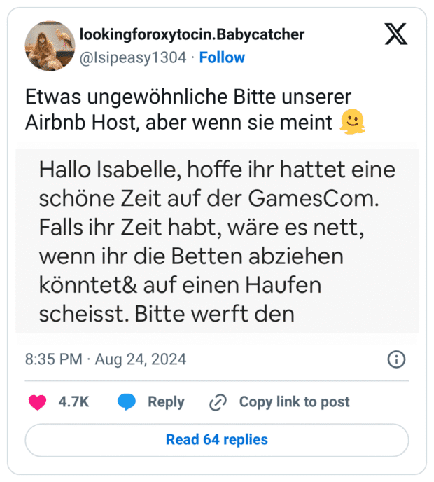 Tweet von @lsipeasy1304 mit dem Text: „Etwas ungewöhnliche Bitte unserer Airbnb Host, aber wenn sie meint 🤷‍♀️“. Darunter ein Screenshot einer Airbnb-Nachricht: „Hallo Isabelle, hoffe ihr hattet eine schöne Zeit auf der GamesCom. Falls ihr Zeit habt, wäre es nett, wenn ihr die Betten abziehen könntet & auf einen Haufen scheißt.“ – Die Nachricht ist offenbar ein Tippfehler, bei dem „schichtet“ oder „legt“ gemeint war, aber durch „scheißt“ ersetzt wurde, was die Nachricht unfreiwillig komisch macht.