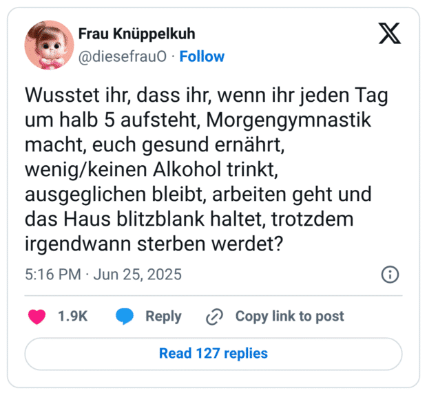 Wusstet ihr, dass ihr, wenn ihr jeden Tag um halb 5 aufsteht, Morgengymnastik macht, euch gesund ernährt, wenig/keinen Alkohol trinkt, ausgeglichen bleibt, arbeiten geht und das Haus blitzblank haltet, trotzdem irgendwann sterben werdet?

