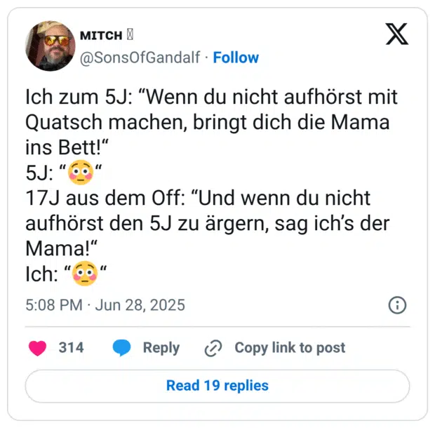 Ich zum 5J: “Wenn du nicht aufhörst mit Quatsch machen, bringt dich die Mama ins Bett!“
5J: “😳“
17J aus dem Off: “Und wenn du nicht aufhörst den 5J zu ärgern, sag ich’s der Mama!“
Ich: “😳“
