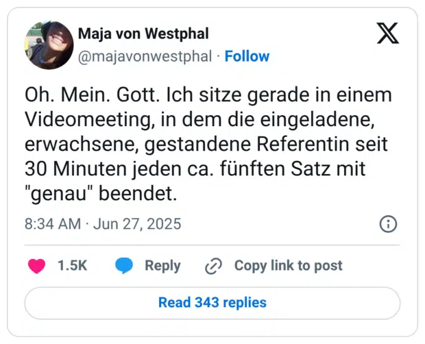 Oh. Mein. Gott. Ich sitze gerade in einem Videomeeting, in dem die eingeladene, erwachsene, gestandene Referentin seit 30 Minuten jeden ca. fünften Satz mit "genau" beendet.
